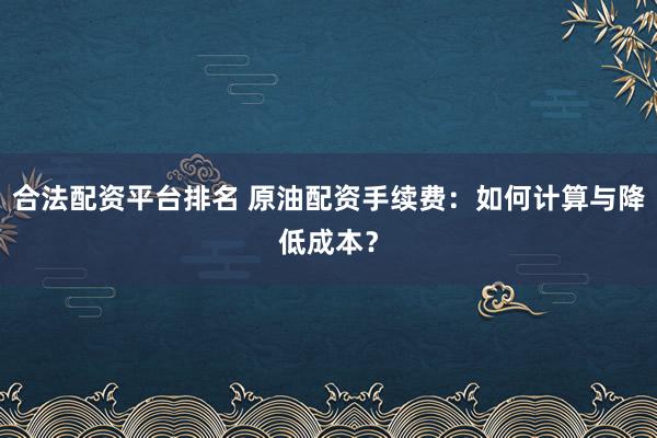 合法配资平台排名 原油配资手续费：如何计算与降低成本？