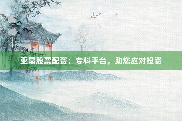 亚晶股票配资：专科平台，助您应对投资