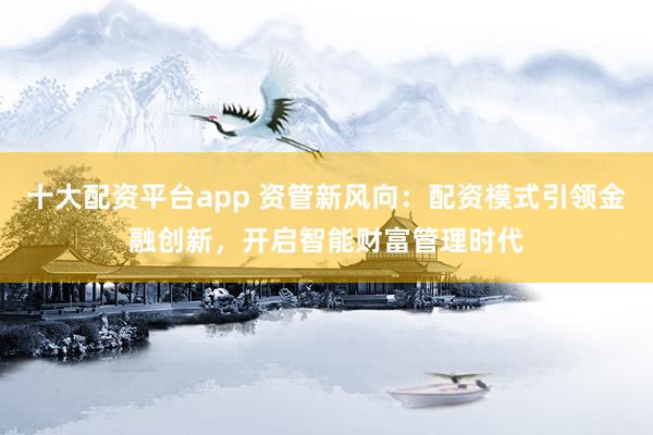 十大配资平台app 资管新风向：配资模式引领金融创新，开启智能财富管理时代
