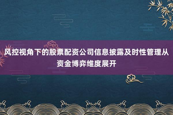 风控视角下的股票配资公司信息披露及时性管理从资金博弈维度展开