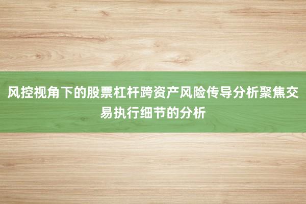 风控视角下的股票杠杆跨资产风险传导分析聚焦交易执行细节的分析