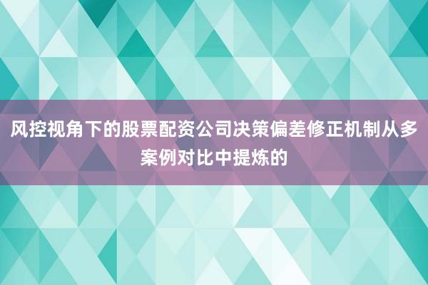 风控视角下的股票配资公司决策偏差修正机制从多案例对比中提炼的