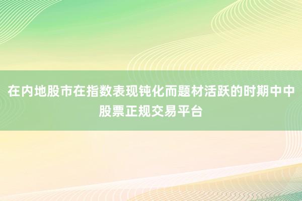 在内地股市在指数表现钝化而题材活跃的时期中中股票正规交易平台