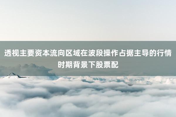 透视主要资本流向区域在波段操作占据主导的行情时期背景下股票配