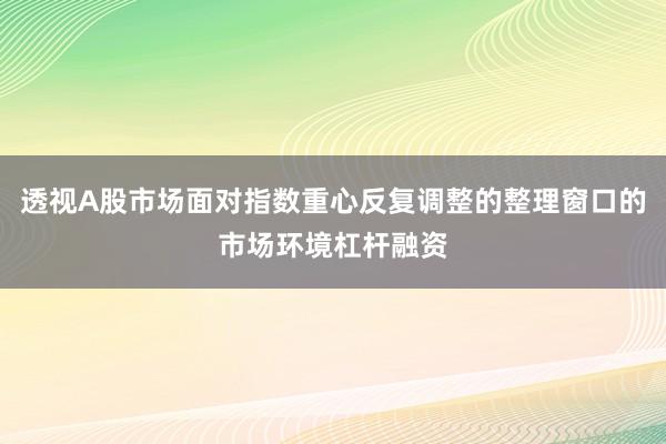 透视A股市场面对指数重心反复调整的整理窗口的市场环境杠杆融资