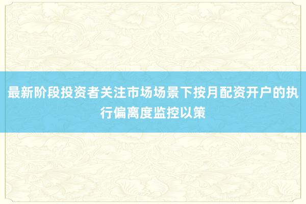 最新阶段投资者关注市场场景下按月配资开户的执行偏离度监控以策