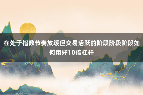 在处于指数节奏放缓但交易活跃的阶段阶段阶段如何用好10倍杠杆