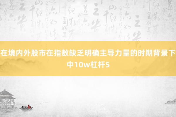 在境内外股市在指数缺乏明确主导力量的时期背景下中10w杠杆5