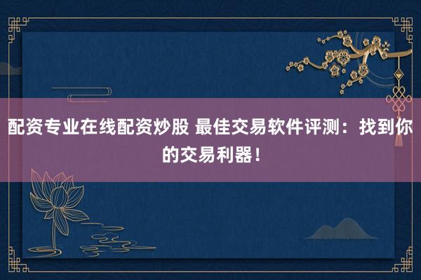 配资专业在线配资炒股 最佳交易软件评测：找到你的交易利器！