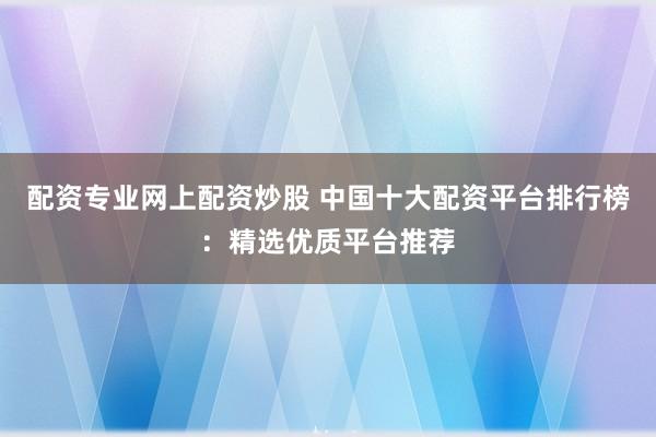 配资专业网上配资炒股 中国十大配资平台排行榜：精选优质平台推荐