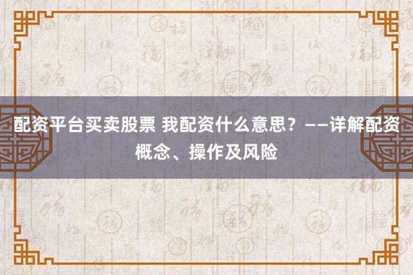 配资平台买卖股票 我配资什么意思？——详解配资概念、操作及风险