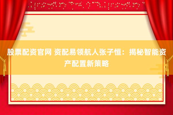股票配资官网 资配易领航人张子恒:揭秘智能资产配置新策略