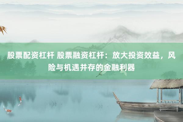 股票配资杠杆 股票融资杠杆:放大投资效益,风险与机遇并存的金融利器