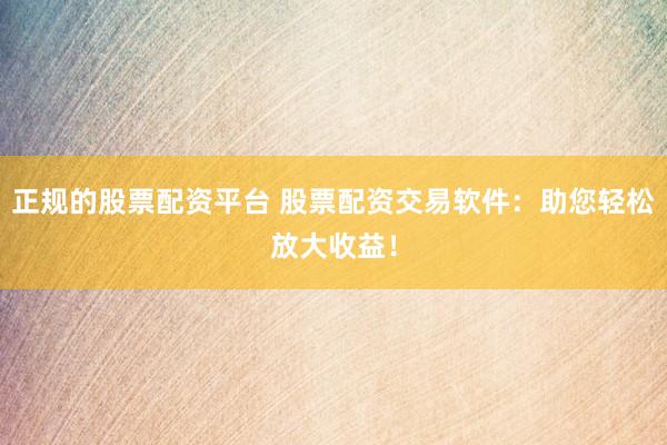 正规的股票配资平台 股票配资交易软件：助您轻松放大收益！