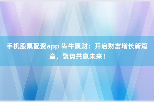 手机股票配资app 犇牛聚财：开启财富增长新篇章，聚势共赢未来！