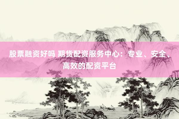 股票融资好吗 期货配资服务中心：专业、安全、高效的配资平台