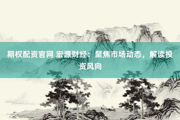 期权配资官网 宏源财经：聚焦市场动态，解读投资风向