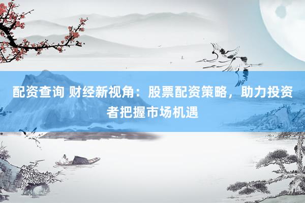 配资查询 财经新视角：股票配资策略，助力投资者把握市场机遇