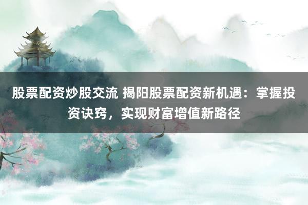 股票配资炒股交流 揭阳股票配资新机遇：掌握投资诀窍，实现财富增值新路径