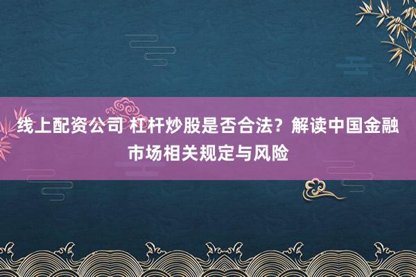 线上配资公司 杠杆炒股是否合法？解读中国金融市场相关规定与风险