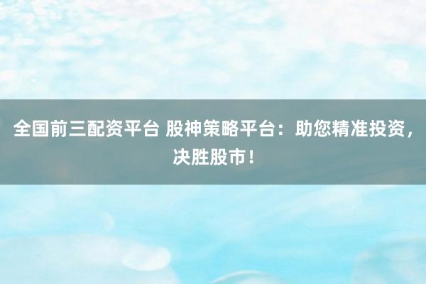 全国前三配资平台 股神策略平台：助您精准投资，决胜股市！