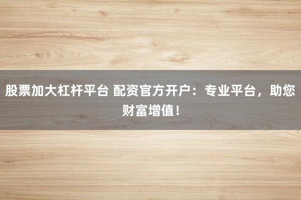 股票加大杠杆平台 配资官方开户：专业平台，助您财富增值！