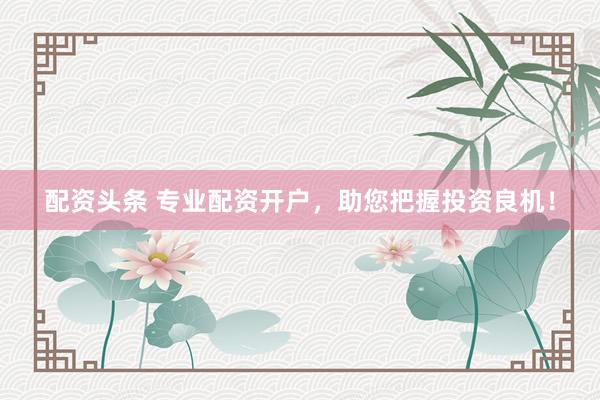 配资头条 专业配资开户，助您把握投资良机！