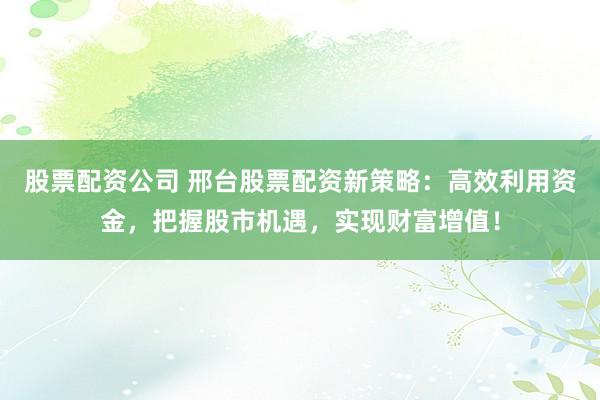 股票配资公司 邢台股票配资新策略：高效利用资金，把握股市机遇，实现财富增值！