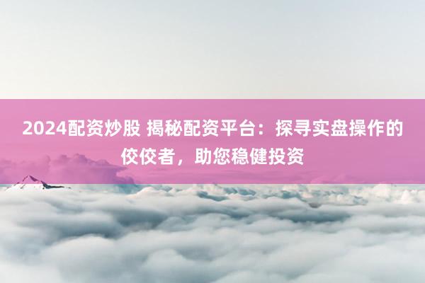 2024配资炒股 揭秘配资平台：探寻实盘操作的佼佼者，助您稳健投资