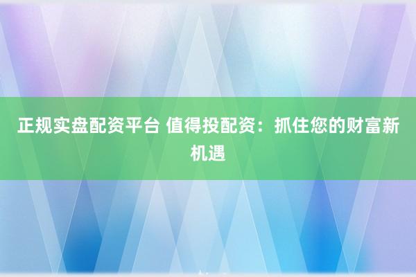 正规实盘配资平台 值得投配资：抓住您的财富新机遇