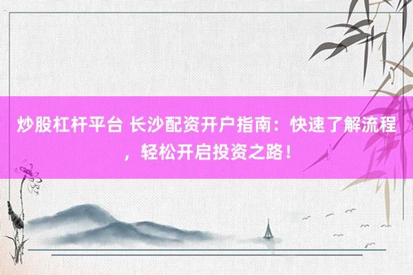 炒股杠杆平台 长沙配资开户指南：快速了解流程，轻松开启投资之路！