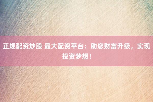 正规配资炒股 最大配资平台：助您财富升级，实现投资梦想！