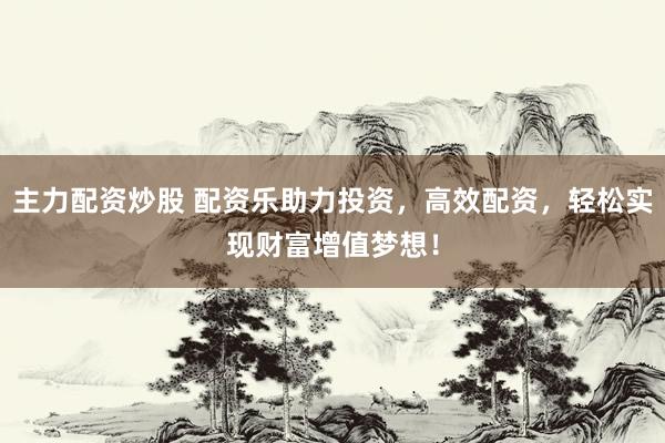 主力配资炒股 配资乐助力投资，高效配资，轻松实现财富增值梦想！