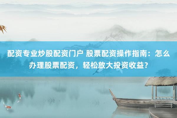 配资专业炒股配资门户 股票配资操作指南:怎么办理股票配资,轻松放大投资收益?