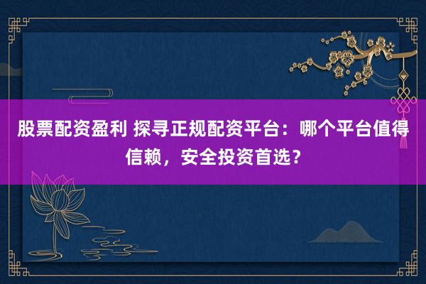股票配资盈利 探寻正规配资平台:哪个平台值得信赖,安全投资首选?