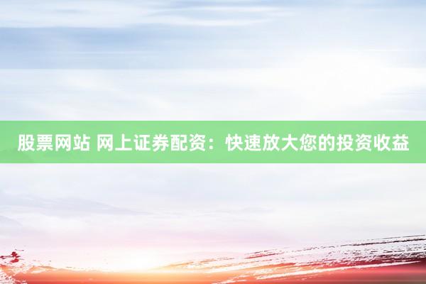 股票网站 网上证券配资：快速放大您的投资收益