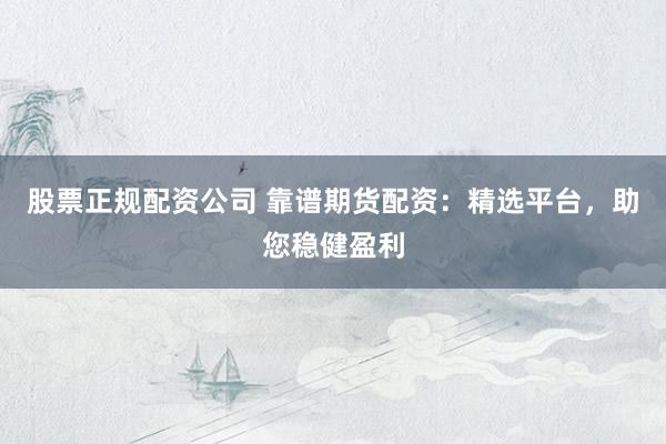 股票正规配资公司 靠谱期货配资：精选平台，助您稳健盈利