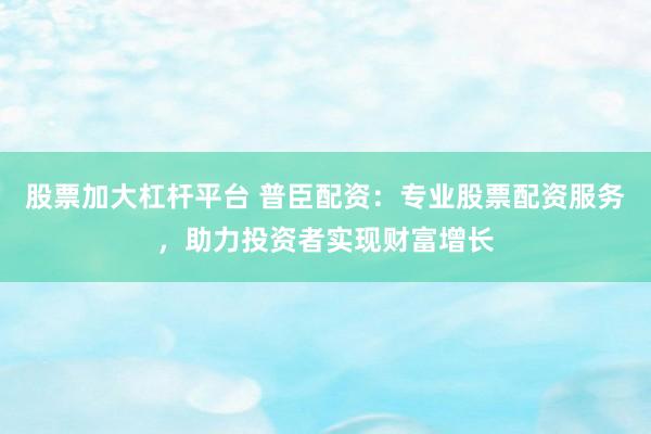 股票加大杠杆平台 普臣配资：专业股票配资服务，助力投资者实现财富增长