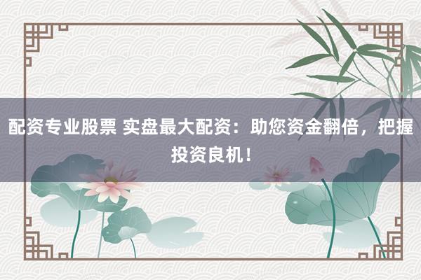 配资专业股票 实盘最大配资：助您资金翻倍，把握投资良机！