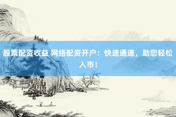 股票配资收益 网络配资开户：快速通道，助您轻松入市！