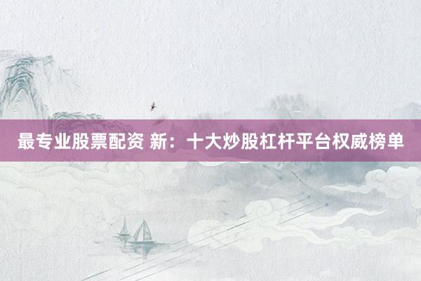 最专业股票配资 新:十大炒股杠杆平台权威榜单