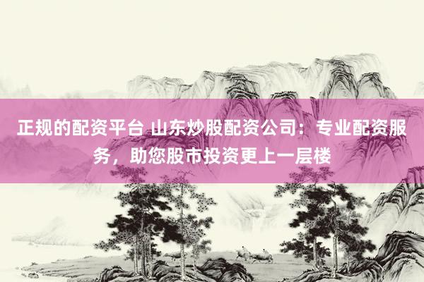 正规的配资平台 山东炒股配资公司：专业配资服务，助您股市投资更上一层楼