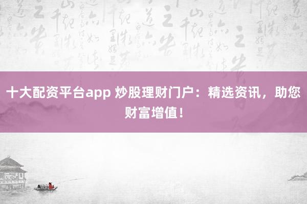 十大配资平台app 炒股理财门户：精选资讯，助您财富增值！