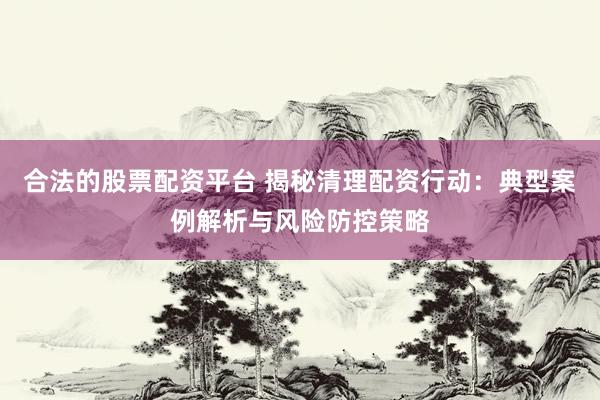 合法的股票配资平台 揭秘清理配资行动：典型案例解析与风险防控策略