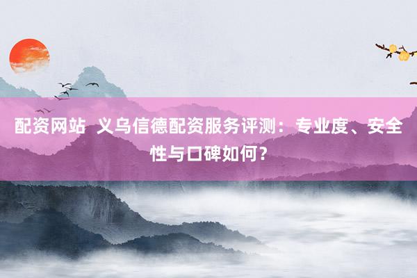 配资网站  义乌信德配资服务评测：专业度、安全性与口碑如何？
