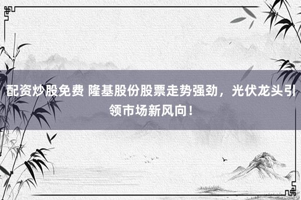 配资炒股免费 隆基股份股票走势强劲，光伏龙头引领市场新风向！