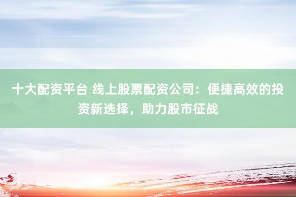 十大配资平台 线上股票配资公司：便捷高效的投资新选择，助力股市征战