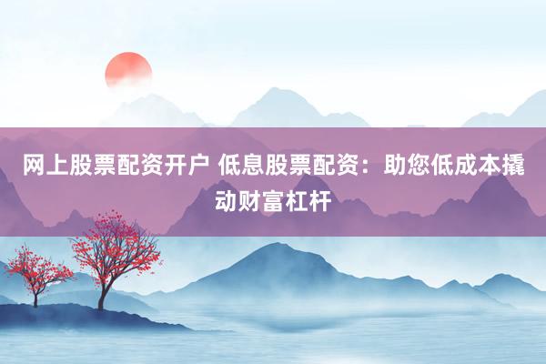 网上股票配资开户 低息股票配资：助您低成本撬动财富杠杆