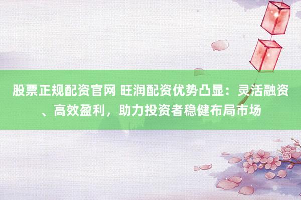 股票正规配资官网 旺润配资优势凸显：灵活融资、高效盈利，助力投资者稳健布局市场