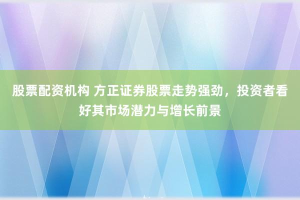 股票配资机构 方正证券股票走势强劲，投资者看好其市场潜力与增长前景